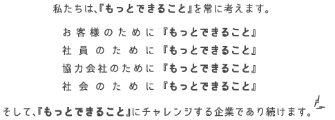 私たちは、『もっとできること』を常に考えます。お客様のために『もっとできること』社員のために『もっとできること』協力会社のために『もっとできること』社会のために『もっとできること』そして『、もっとできること』にチャレンジする企業であり続けます。